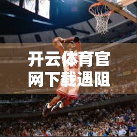 开云体育官网下载遇阻？手把手教你轻松解决常见问题！