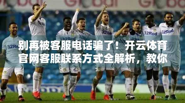 别再被客服电话骗了！开云体育官网客服联系方式全解析，教你识别真伪避坑指南