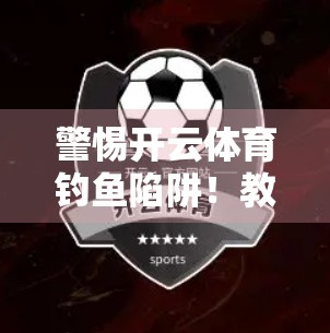 警惕开云体育钓鱼陷阱！教你一眼识破虚假网站，守护账号与财产安全