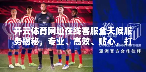 开云体育网址在线客服全天候服务揭秘，专业、高效、贴心，打造极致用户体验！