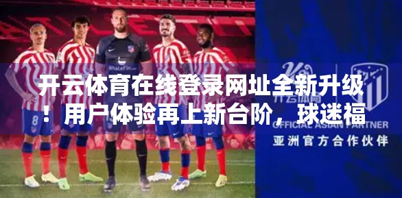 开云体育在线登录网址全新升级！用户体验再上新台阶，球迷福利大放送！