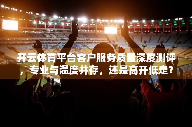 开云体育平台客户服务质量深度测评，专业与温度并存，还是高开低走？