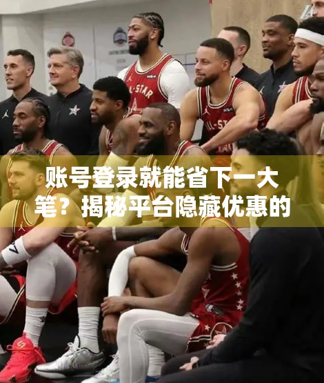 账号登录就能省下一大笔？揭秘平台隐藏优惠的底层逻辑与实操技巧！