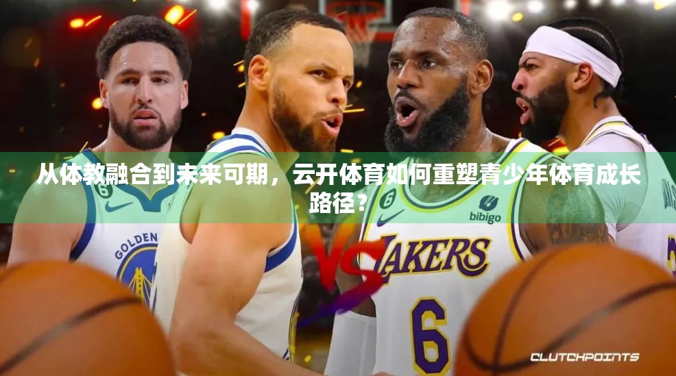 从体教融合到未来可期，云开体育如何重塑青少年体育成长路径？