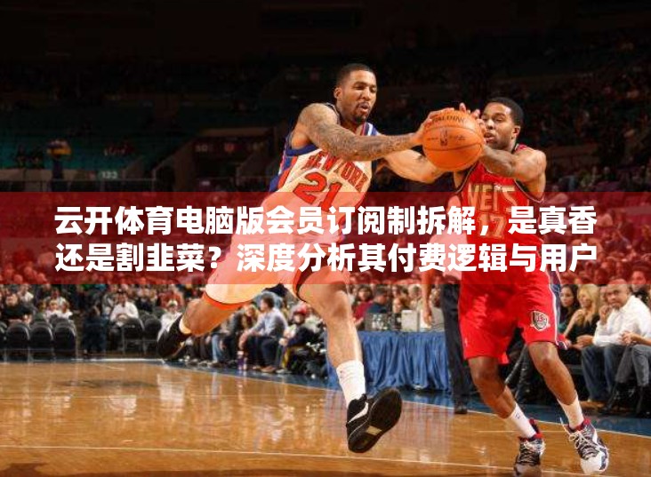 云开体育电脑版会员订阅制拆解，是真香还是割韭菜？深度分析其付费逻辑与用户价值