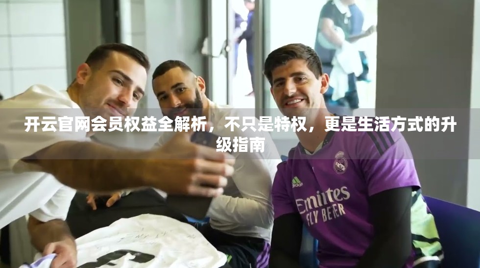 开云官网会员权益全解析，不只是特权，更是生活方式的升级指南