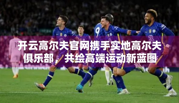 开云高尔夫官网携手实地高尔夫俱乐部，共绘高端运动新蓝图