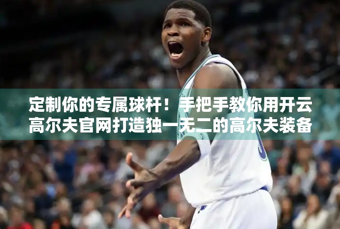 定制你的专属球杆！手把手教你用开云高尔夫官网打造独一无二的高尔夫装备