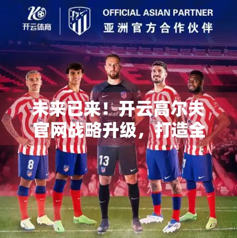 未来已来！开云高尔夫官网战略升级，打造全球高尔夫运动新生态