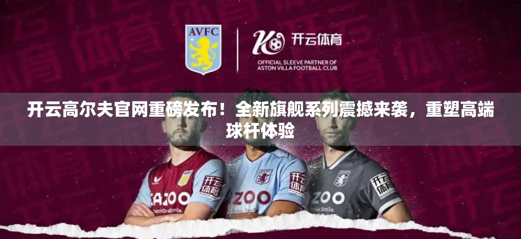 开云高尔夫官网重磅发布！全新旗舰系列震撼来袭，重塑高端球杆体验