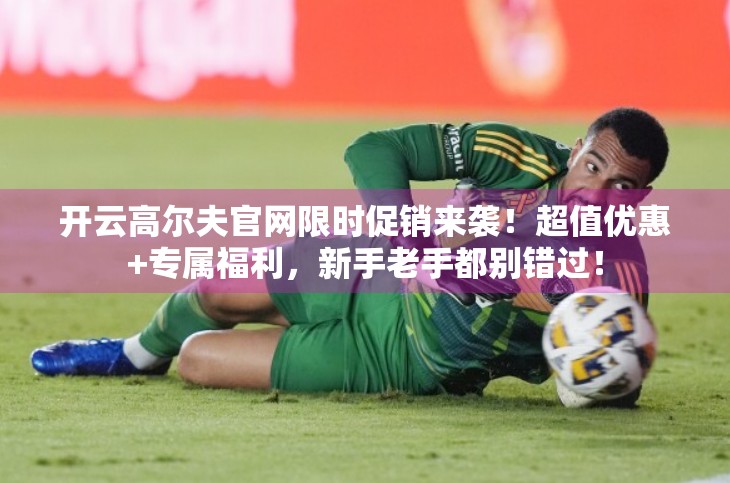 开云高尔夫官网限时促销来袭！超值优惠+专属福利，新手老手都别错过！