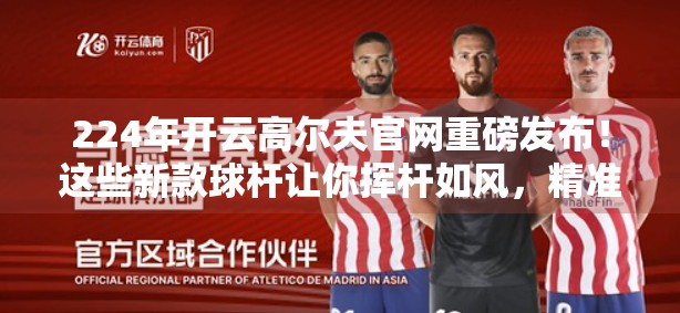 224年开云高尔夫官网重磅发布！这些新款球杆让你挥杆如风，精准制胜！